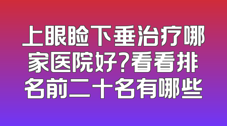 上眼睑下垂治疗哪家医院好？看看排名前二十名有哪些