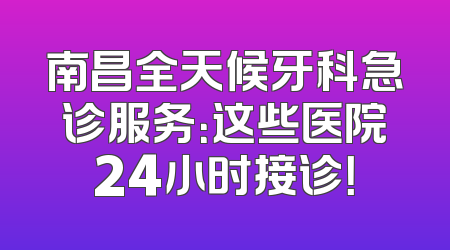 南昌全天候牙科急诊服务：这些医院24小时接诊！