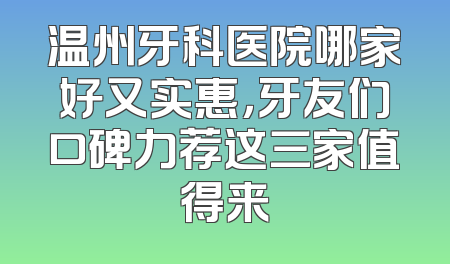 温州牙科医院哪家好又实惠，牙友们口碑力荐这三家值得来