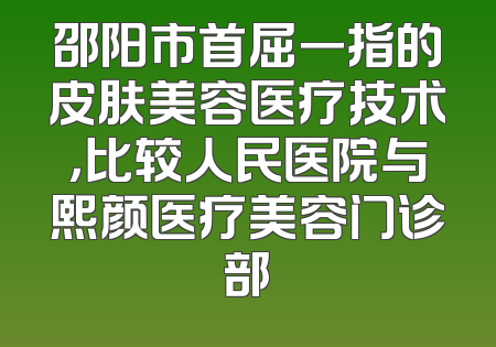 邵阳市首屈一指的皮肤美容医疗技术，比较人民医院与熙颜医疗美容门诊部