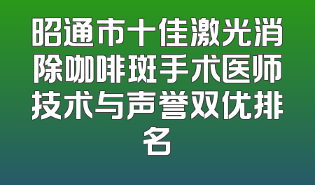 昭通市十佳激光消除咖啡斑手术医师技术与声誉双优排名