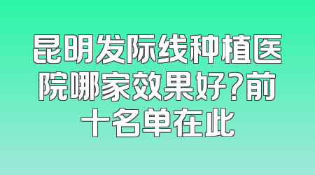 昆明发际线种植医院哪家效果好？前十名单在此