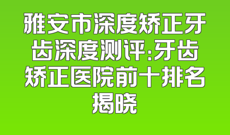 雅安市深度矫正牙齿深度测评：牙齿矫正医院前十排名揭晓