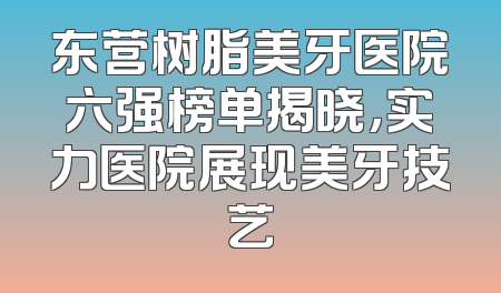 东营树脂美牙医院六强榜单揭晓，实力医院展现美牙技艺