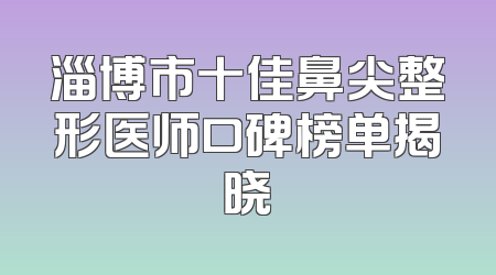 淄博市十佳鼻尖整形医师口碑榜单揭晓