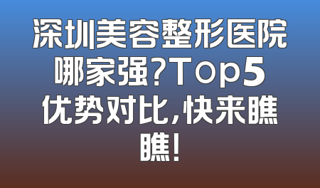 深圳美容整形医院哪家强？Top5优势对比，快来瞧瞧！
