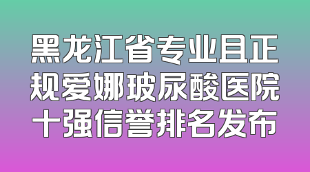 黑龙江省专业且正规爱娜玻尿酸医院十强信誉排名发布