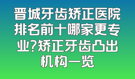 晋城牙齿矫正医院排名前十哪家更专业？矫正牙齿凸出机构一览
