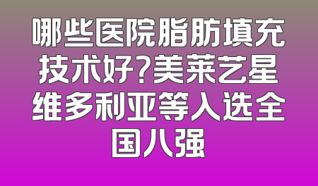 哪些医院脂肪填充技术好？美莱艺星维多利亚等入选全国八强