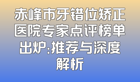 赤峰市牙错位矫正医院专家点评榜单出炉：推荐与深度解析