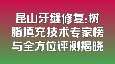 昆山牙缝修复：树脂填充技术专家榜与全方位评测揭晓