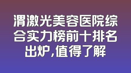 渭激光美容医院综合实力榜前十排名出炉，值得了解