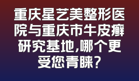 重庆星艺美整形医院与重庆市牛皮癣研究基地，哪个更受您青睐？