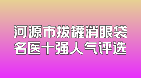 河源市拔罐消眼袋名医十强人气评选