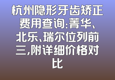 杭州隐形牙齿矫正费用查询：菁华、北乐、瑞尔位列前三，附详细价格对比
