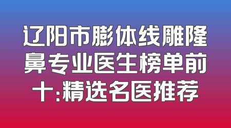 辽阳市膨体线雕隆鼻专业医生榜单前十：精选名医推荐