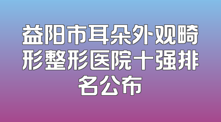 益阳市耳朵外观畸形整形医院十强排名公布