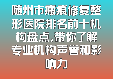 随州市瘢痕修复整形医院排名前十机构盘点，带你了解专业机构声誉和影响力