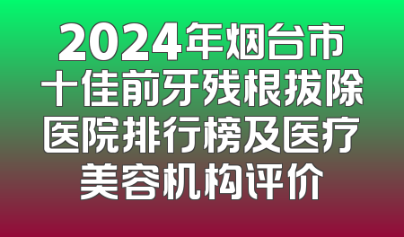 2024年烟台市十佳前牙残根拔除医院排行榜及医疗美容机构评价