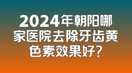 2024年朝阳哪家医院去除牙齿黄色素效果好？