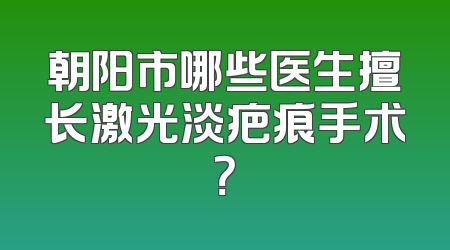 朝阳市哪些医生擅长激光淡疤痕手术？