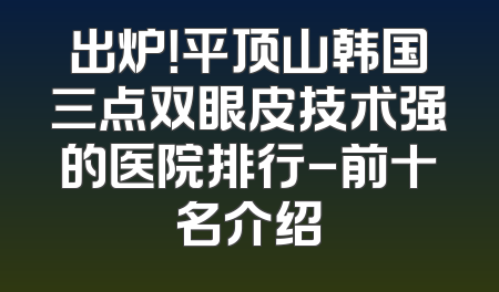 出炉！平顶山韩国三点双眼皮技术强的医院排行-前十名介绍