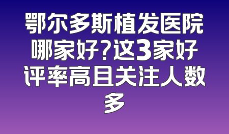 鄂尔多斯植发医院哪家好？这3家好评率高且关注人数多