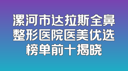 漯河市达拉斯全鼻整形医院医美优选榜单前十揭晓