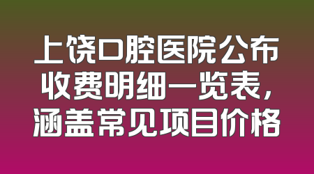 上饶口腔医院公布收费明细一览表，涵盖常见项目价格