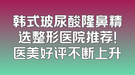 韩式玻尿酸隆鼻精选整形医院推荐！医美好评不断上升