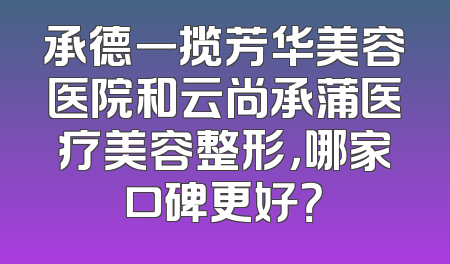 承德一揽芳华美容医院和云尚承蒲医疗美容整形，哪家口碑更好？