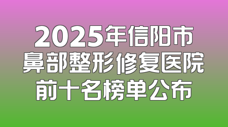 2025年信阳市鼻部整形修复医院前十名榜单公布