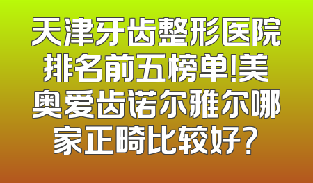 天津牙齿整形医院排名前五榜单！美奥爱齿诺尔雅尔哪家正畸比较好？