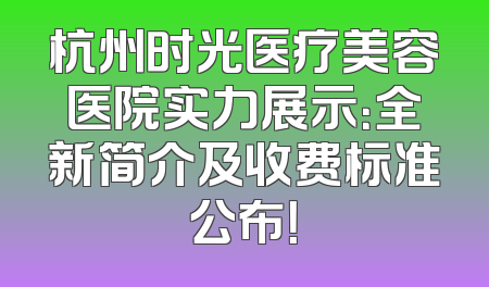 杭州时光医疗美容医院实力展示：全新简介及收费标准公布！