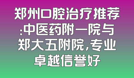 郑州口腔治疗推荐：中医药附一院与郑大五附院，专业卓越信誉好