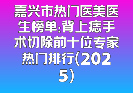 嘉兴市热门医美医生榜单：背上痣手术切除前十位专家热门排行（2025）