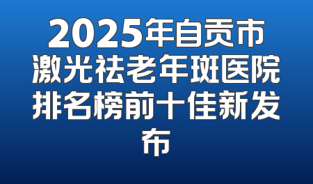 2025年自贡市激光祛老年斑医院排名榜前十佳新发布