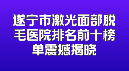 遂宁市激光面部脱毛医院排名前十榜单震撼揭晓