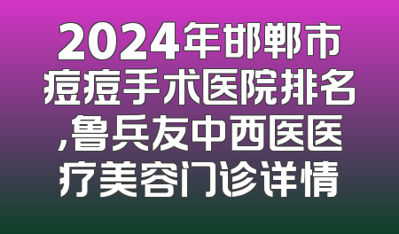 2024年邯郸市痘痘手术医院排名，鲁兵友中西医医疗美容门诊详情