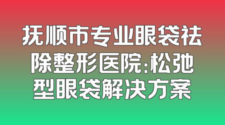 抚顺市专业眼袋祛除整形医院：松弛型眼袋解决方案