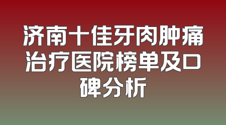 济南十佳牙肉肿痛治疗医院榜单及口碑分析