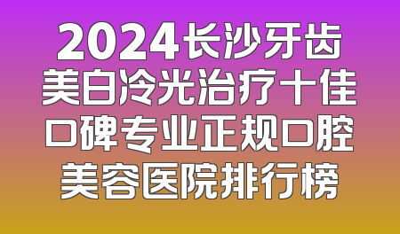 2024长沙牙齿美白冷光治疗十佳口碑专业正规口腔美容医院排行榜