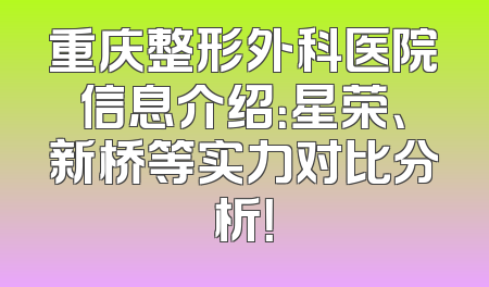 重庆整形外科医院信息介绍：星荣、新桥等实力对比分析！