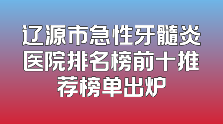 辽源市急性牙髓炎医院排名榜前十推荐榜单出炉