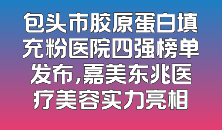包头市胶原蛋白填充粉医院四强榜单发布，嘉美东兆医疗美容实力亮相