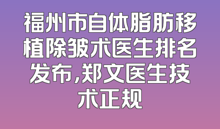 福州市自体脂肪移植除皱术医生排名发布，郑文医生技术正规