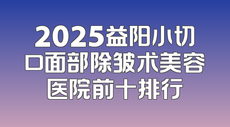 2025益阳小切口面部除皱术美容医院前十排行