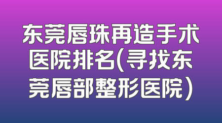 东莞唇珠再造手术医院排名（寻找东莞唇部整形医院）