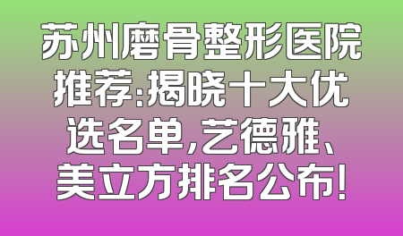 苏州磨骨整形医院推荐：揭晓十大优选名单，艺德雅、美立方排名公布！