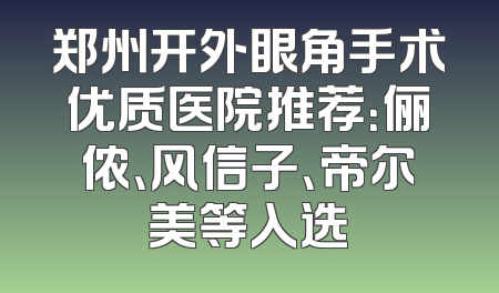 郑州开外眼角手术优质医院推荐：俪侬、风信子、帝尔美等入选
